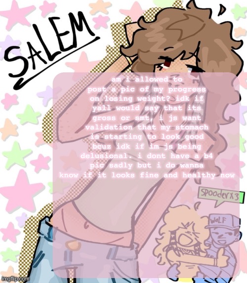 reposting js in case | am i allowed to post a pic of my progress on losing weight? idk if yall would say that its gross or smt, i js want validation that my stomach is starting to look good bcuz idk if im js being delusional. i dont have a b4 pic sadly but i do wanna know if it looks fine and healthy now | image tagged in moons salem temp | made w/ Imgflip meme maker