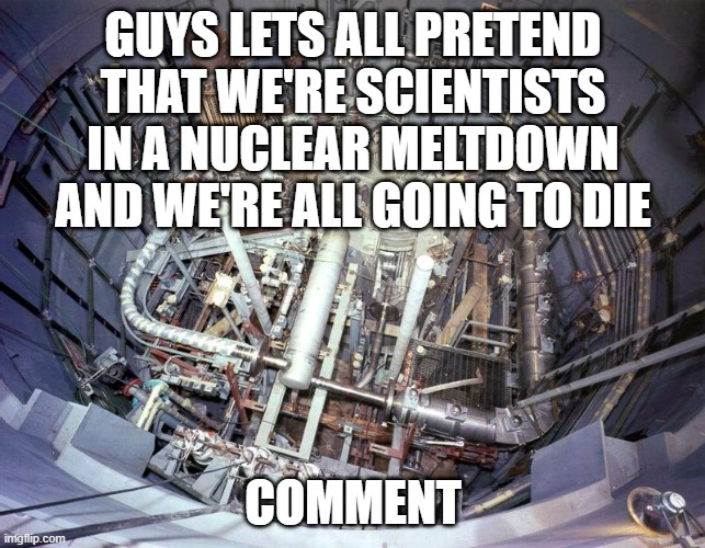post goofy ahh comments like " so no more taco tuesday?" | GUYS LETS ALL PRETEND THAT WE'RE SCIENTISTS IN A NUCLEAR MELTDOWN AND WE'RE ALL GOING TO DIE; COMMENT | image tagged in liquid fluoride thorium reactor,ouch,funni | made w/ Imgflip meme maker