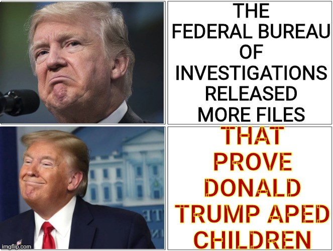 Impeach Trump Now!  What Are You Waiting For? | THE FEDERAL BUREAU OF INVESTIGATIONS RELEASED MORE FILES; THAT PROVE DONALD TRUMP APED CHILDREN | image tagged in trump sad/happy,impeach trump,trump unfit unqualified dangerous,arrest trump,lock him up,memes | made w/ Imgflip meme maker
