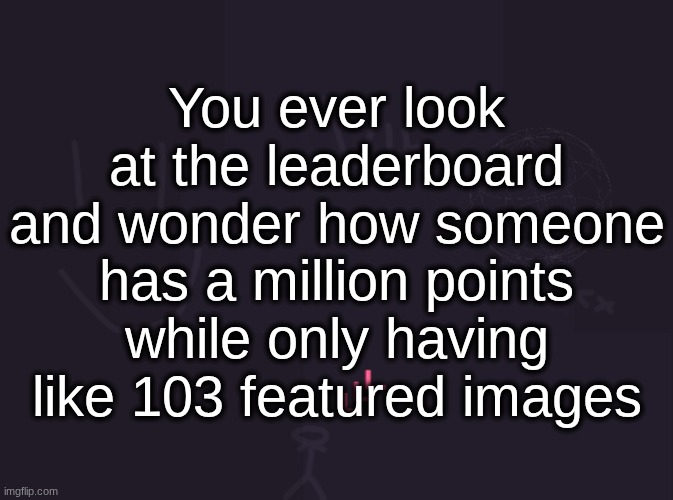 and they don't have that many creations either | You ever look at the leaderboard and wonder how someone has a million points while only having like 103 featured images | image tagged in vik's image | made w/ Imgflip meme maker