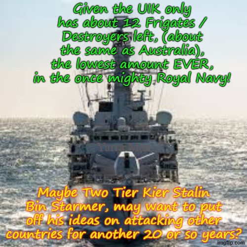 Maybe Two Tier Kier Stalin Bin Starmer should rethink his ideas of attacking ANY COUNTRY, for another 20 years or so. | Given the UIK only has about 12 Frigates / Destroyers left, (about the same as Australia), the lowest amount EVER, in the once mighty Royal Navy! Yarra Man; Maybe Two Tier Kier Stalin Bin Starmer, may want to put off his ideas on attacking other countries for another 20 or so years? | image tagged in self gratification by proxy woke,virtue signalling far left labour,royal navy uik britain,military,china russia,tragedy | made w/ Imgflip meme maker