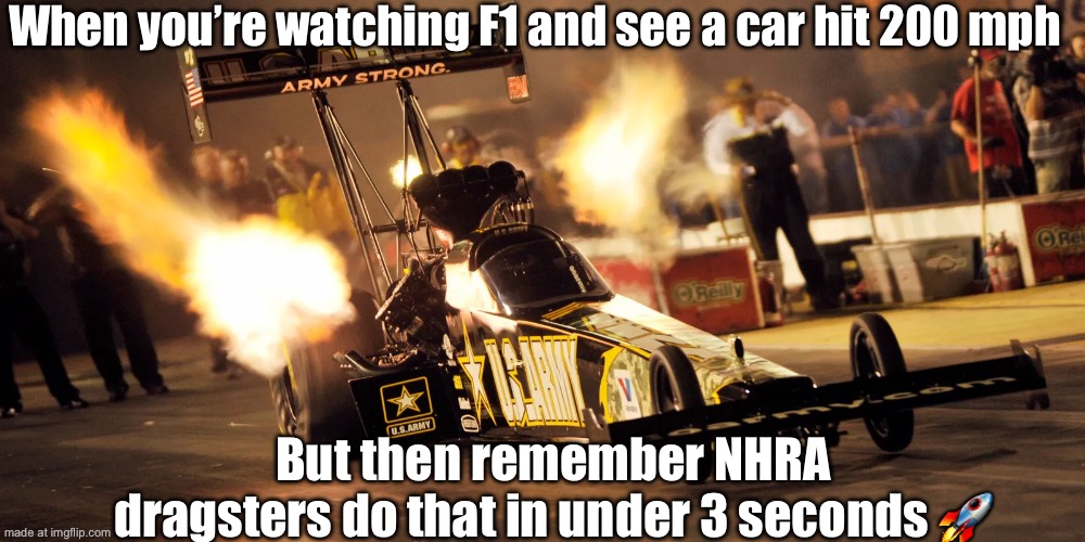 When F1 fans talk about 'top moments' in racing; NHRA fans: *Hold my burnout list of 75 legendary wins* | When you’re watching F1 and see a car hit 200 mph; But then remember NHRA dragsters do that in under 3 seconds 🚀 | image tagged in motor sport,f1,horsepower,i am speed,burnout,ultimate | made w/ Imgflip meme maker