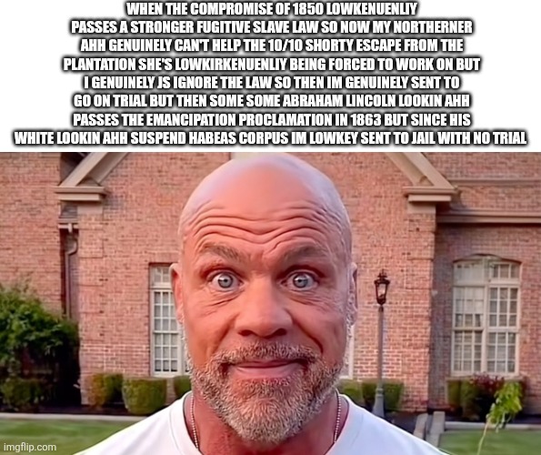 Kurt Angle Stare | WHEN THE COMPROMISE OF 1850 LOWKENUENLIY PASSES A STRONGER FUGITIVE SLAVE LAW SO NOW MY NORTHERNER AHH GENUINELY CAN'T HELP THE 10/10 SHORTY ESCAPE FROM THE PLANTATION SHE'S LOWKIRKENUENLIY BEING FORCED TO WORK ON BUT I GENUINELY JS IGNORE THE LAW SO THEN IM GENUINELY SENT TO GO ON TRIAL BUT THEN SOME SOME ABRAHAM LINCOLN LOOKIN AHH PASSES THE EMANCIPATION PROCLAMATION IN 1863 BUT SINCE HIS WHITE LOOKIN AHH SUSPEND HABEAS CORPUS IM LOWKEY SENT TO JAIL WITH NO TRIAL | image tagged in kurt angle stare | made w/ Imgflip meme maker