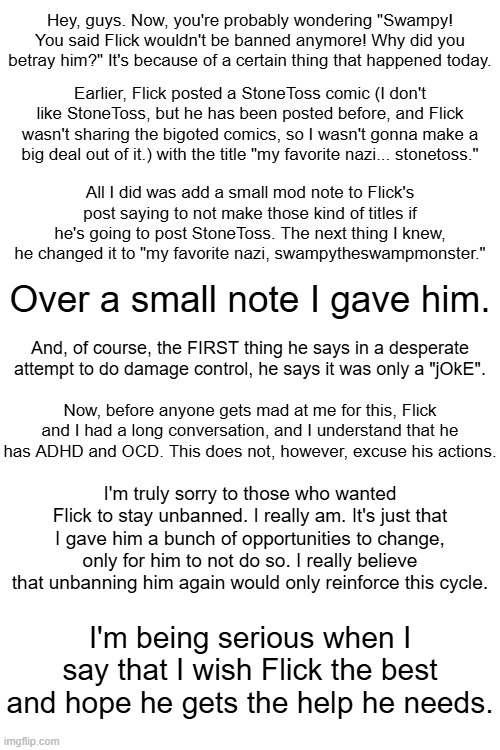 I was genuinely rooting for Flick on this, after things seemed to be normal again. | Hey, guys. Now, you're probably wondering "Swampy! You said Flick wouldn't be banned anymore! Why did you betray him?" It's because of a certain thing that happened today. Earlier, Flick posted a StoneToss comic (I don't like StoneToss, but he has been posted before, and Flick wasn't sharing the bigoted comics, so I wasn't gonna make a big deal out of it.) with the title "my favorite nazi... stonetoss."; All I did was add a small mod note to Flick's post saying to not make those kind of titles if he's going to post StoneToss. The next thing I knew, he changed it to "my favorite nazi, swampytheswampmonster."; Over a small note I gave him. And, of course, the FIRST thing he says in a desperate attempt to do damage control, he says it was only a "jOkE". Now, before anyone gets mad at me for this, Flick and I had a long conversation, and I understand that he has ADHD and OCD. This does not, however, excuse his actions. I'm truly sorry to those who wanted Flick to stay unbanned. I really am. It's just that I gave him a bunch of opportunities to change, only for him to not do so. I really believe that unbanning him again would only reinforce this cycle. I'm being serious when I say that I wish Flick the best and hope he gets the help he needs. | made w/ Imgflip meme maker