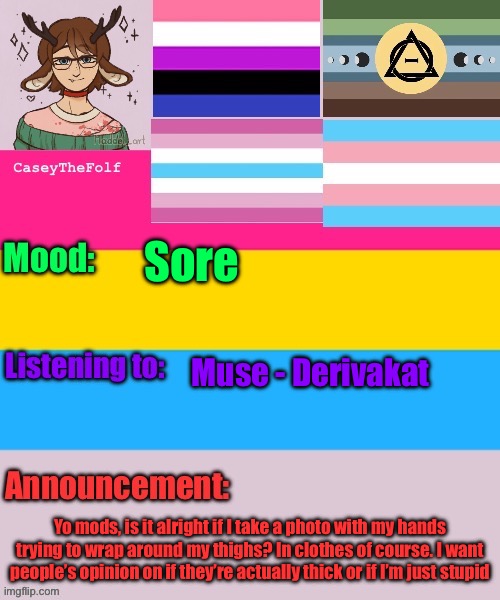 Completely understand if it’s not allowed | Sore; Muse - Derivakat; Yo mods, is it alright if I take a photo with my hands trying to wrap around my thighs? In clothes of course. I want people’s opinion on if they’re actually thick or if I’m just stupid | image tagged in caseythefolf announcement temp | made w/ Imgflip meme maker