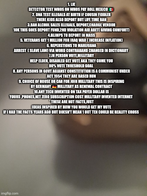 Dark times in America,Decoder shows a heartbeat,a path out slavery and communism | 1. LIE DETECTOR TEST WHOS ON WHOS PAY ROLL MEXICO 🇲🇽 
2. DNA TEST ILLEGALS AT BIRTH IF COUSIN FIDDLER THERE KIDS ALSO DEPORT BUT LIFE TIME BAN
3.BAN ALCHOL SALES ILLEGALS, DEPORT,CHARGE VENDOR 10K THIS GOES DEPORT FUND,2ND VIOLATION AID ABET( GIVING COMFORT)
4.BLIMPS TO DEPORT IN MASS
5. VETERANS GET 1 MILLION FOR IRAQ WAR ( INCREASE INFLATION)
6. REPERSTIONS TO MARIJUANA ARREST  ( SLAVE LAW) VIA WORD CONTRABAND CHANGED IN DICTIONARY 
7.IN PERSON VOTE,MILLITARY HELP ELDER, DISABLED GET VOTE AKA THEY COME YOU 80% VOTE THRESHOLD GOAL 
8. ANY PERSONS IN GOVT AGIANST CONSTITUTION IS A COMMUNIST UNDER ACT 1954 THEY ARE BASED RUN
9. CHOICE OF HOUSE OR CAR FOR JOIN MILLITARY THIS IS INSPIRING BY GERMANY 🇩🇪 MILLITARY AS RENEWAL CONTRACT
10.ANY TECH INVENTED ON TAX PAYER DOLLAR IS YOURS ,PHONES,NET ZERO SUBSCRIPTION COST MILLITARY INVENTED INTERNET 
* THESE ARE NOT FACTS,JUST IDEAS INSPIRED BY HOW YOU WOULD GET MY VOTE IF I HAD THE FACTS YEARS AGO BUT DOESN'T MEAN 1 OUT TEN COULD BE REALITY CROSS | made w/ Imgflip meme maker