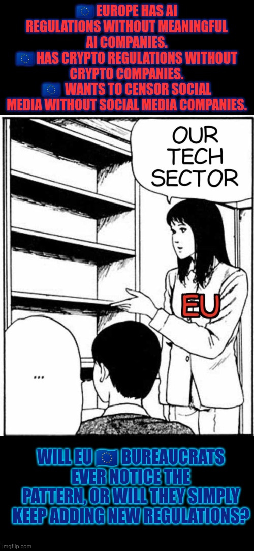 Europe bureaucrats and their regulations | 🇪🇺 EUROPE HAS AI REGULATIONS WITHOUT MEANINGFUL AI COMPANIES.
🇪🇺 HAS CRYPTO REGULATIONS WITHOUT CRYPTO COMPANIES.
🇪🇺  WANTS TO CENSOR SOCIAL MEDIA WITHOUT SOCIAL MEDIA COMPANIES. WILL EU 🇪🇺 BUREAUCRATS EVER NOTICE THE PATTERN, OR WILL THEY SIMPLY KEEP ADDING NEW REGULATIONS? | image tagged in europe,bureaucrats,regulations,government corruption,accountability | made w/ Imgflip meme maker