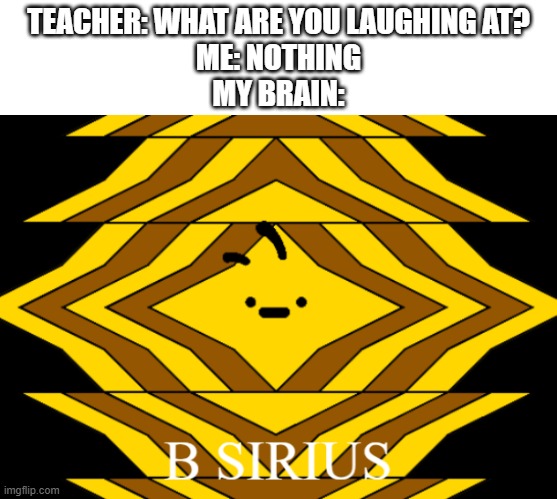 We're not done with sirius puns yet! | TEACHER: WHAT ARE YOU LAUGHING AT?
ME: NOTHING
MY BRAIN: | image tagged in b sirius,geometry dash,b,sirius | made w/ Imgflip meme maker