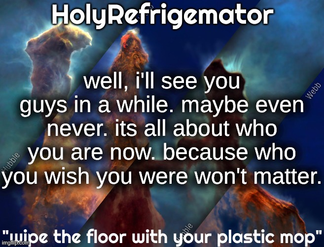 im tired right now. i'm gonna clock out ;) | well, i'll see you guys in a while. maybe even never. its all about who you are now. because who you wish you were won't matter. | image tagged in holyrefrigemator temp | made w/ Imgflip meme maker