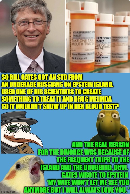 Gates wrote to Epstein:  ‘My wife won’t let me see you anymore but I will always love you.‘ | SO BILL GATES GOT AN STD FROM AN UNDERAGE RUSSIANS ON EPSTEIN ISLAND. 
USED ONE OF HIS SCIENTISTS TO CREATE SOMETHING TO TREAT IT AND DRUG MELINDA SO IT WOULDN’T SHOW UP IN HER BLOOD TEST? AND THE REAL REASON FOR THE DIVORCE WAS BECAUSE OF THE FREQUENT TRIPS TO THE ISLAND AND THE DRUGGING, OBVI. 
GATES WROTE TO EPSTEIN 
‘MY WIFE WON’T LET ME SEE YOU ANYMORE BUT I WILL ALWAYS LOVE YOU. ‘ | image tagged in bill gates,epstein,melinda gates,antibiotics,russian hookers | made w/ Imgflip meme maker