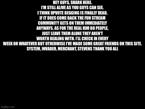 HEY GUYS, SHARK HERE. I’M STILL ALIVE AS YOU GUYS CAN SEE. I THINK UPVOTE BEGGING IS FINALLY DEAD. IF IT DOES COME BACK THE FUN STREAM COMMUNITY GETS ON THEM IMMEDIATELY ANYWAYS. AS FOR THE REAL HIM BO PEOPLE, JUST LEAVE THEM ALONE THEY AREN’T WORTH DEALING WITH. I’LL CHECK IN EVERY WEEK OR WHATEVER BUT OTHERWISE I’VE MADE SOME GREAT FRIENDS ON THIS SITE.

SYSTEM, INVADER, MERCHANT, STEVENS THANK YOU ALL | made w/ Imgflip meme maker