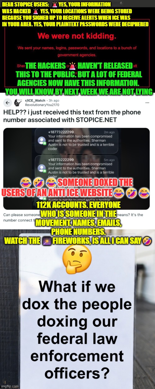 Someone doxed the users of an anti ICE website: stopice.net | DEAR STOPICE USERS:  🚨YES, YOUR INFORMATION WAS HACKED 🚨 YES, YOUR LOCATIONS WERE BEING STORED BECAUSE YOU SIGNED UP TO RECEIVE ALERTS WHEN ICE WAS IN YOUR AREA. YES, YOUR PLAINTEXT PASSWORDS WERE DECIPHERED; THE HACKERS 🚨HAVEN'T RELEASED THIS TO THE PUBLIC. BUT A LOT OF FEDERAL AGENCIES NOW HAVE THIS INFORMATION. 
YOU WILL KNOW BY NEXT WEEK WE ARE NOT LYING; 😂🤣😂SOMEONE DOXED THE USERS OF AN ANTI ICE WEBSITE😂🤣😂; 112K ACCOUNTS. EVERYONE WHO IS SOMEONE IN THE MOVEMENT. NAMES, EMAILS, PHONE NUMBERS.
WATCH THE 🎇FIREWORKS, IS ALL I CAN SAY🤣 | image tagged in hackers,doxing,illegal immigration,illegal crimes,protesters,stop ice net | made w/ Imgflip meme maker