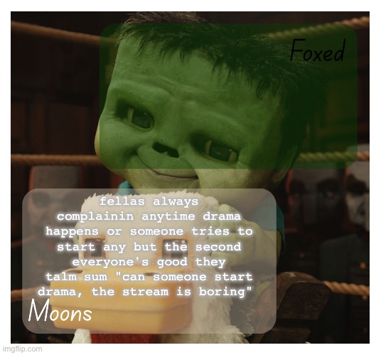so what we're saying is we need drama and bs to keep the stream fresh | fellas always complainin anytime drama happens or someone tries to start any but the second everyone's good they talm sum "can someone start drama, the stream is boring" | image tagged in foxed and moons chicken jockey temp | made w/ Imgflip meme maker