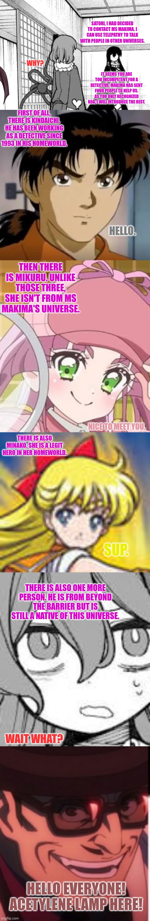 SATORI, I HAD DECIDED TO CONTACT MS MAKIMA. I CAN USE TELEPATHY TO TALK WITH PEOPLE IN OTHER UNIVERSES. WHY? IT SEEMS YOU ARE TOO INCOMPETENT FOR A DETECTIVE. MAKIMA HAS SENT FOUR PEOPLE TO HELP US. AS YOU ONLY RECOGNIZED KOA, I WILL INTRODUCE THE REST. FIRST OF ALL, THERE IS KINDAICHI. HE HAS BEEN WORKING AS A DETECTIVE SINCE 1993 IN HIS HOMEWORLD. HELLO. THEN THERE IS MIKURU. UNLIKE THOSE THREE, SHE ISN'T FROM MS MAKIMA'S UNIVERSE. NICE TO MEET YOU. THERE IS ALSO MINAKO. SHE IS A LEGIT HERO IN HER HOMEWORLD. SUP. THERE IS ALSO ONE MORE PERSON. HE IS FROM BEYOND THE BARRIER BUT IS STILL A NATIVE OF THIS UNIVERSE. WAIT WHAT? HELLO EVERYONE! ACETYLENE LAMP HERE! | image tagged in memes,detective,kids | made w/ Imgflip meme maker