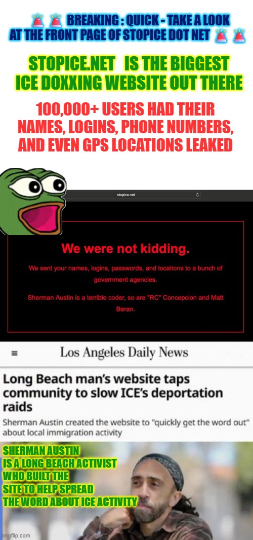 Sherman Austin got hacked and so all stopice.net users | 🚨🚨 BREAKING : QUICK - TAKE A LOOK AT THE FRONT PAGE OF STOPICE DOT NET 🚨🚨; STOPICE.NET   IS THE BIGGEST ICE DOXXING WEBSITE OUT THERE; 100,000+ USERS HAD THEIR NAMES, LOGINS, PHONE NUMBERS, AND EVEN GPS LOCATIONS LEAKED; SHERMAN AUSTIN IS A LONG BEACH ACTIVIST WHO BUILT THE SITE TO HELP SPREAD THE WORD ABOUT ICE ACTIVITY | image tagged in hackers,doxing,illegal immigration,activist,sherman austin | made w/ Imgflip meme maker