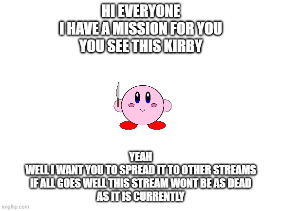 comment mission exepted to join the team | HI EVERYONE
I HAVE A MISSION FOR YOU
YOU SEE THIS KIRBY; YEAH
WELL I WANT YOU TO SPREAD IT TO OTHER STREAMS
IF ALL GOES WELL THIS STREAM WONT BE AS DEAD
AS IT IS CURRENTLY | image tagged in blank white template,kirby,share | made w/ Imgflip meme maker