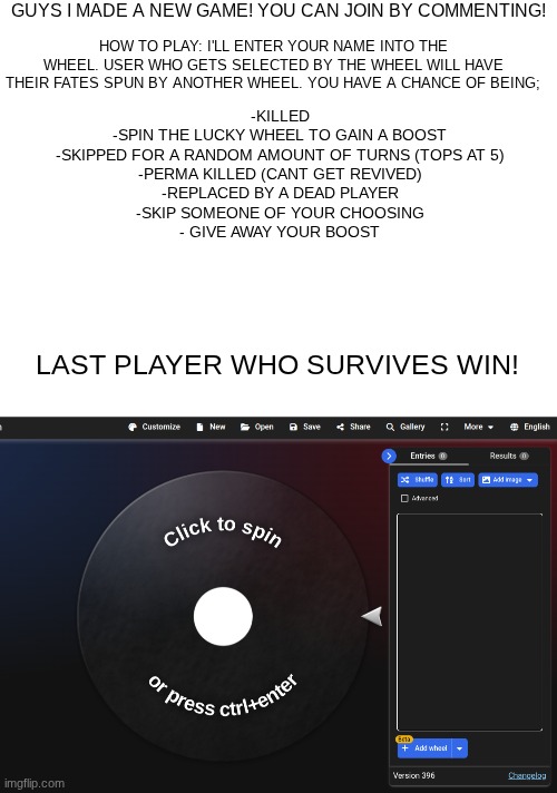 The game will be completely based by chance. idk why I made this I was bored. | GUYS I MADE A NEW GAME! YOU CAN JOIN BY COMMENTING! HOW TO PLAY: I'LL ENTER YOUR NAME INTO THE WHEEL. USER WHO GETS SELECTED BY THE WHEEL WILL HAVE THEIR FATES SPUN BY ANOTHER WHEEL. YOU HAVE A CHANCE OF BEING;; -KILLED

-SPIN THE LUCKY WHEEL TO GAIN A BOOST

-SKIPPED FOR A RANDOM AMOUNT OF TURNS (TOPS AT 5)

-PERMA KILLED (CANT GET REVIVED)

-REPLACED BY A DEAD PLAYER

-SKIP SOMEONE OF YOUR CHOOSING

- GIVE AWAY YOUR BOOST; LAST PLAYER WHO SURVIVES WIN! | image tagged in blank white template | made w/ Imgflip meme maker