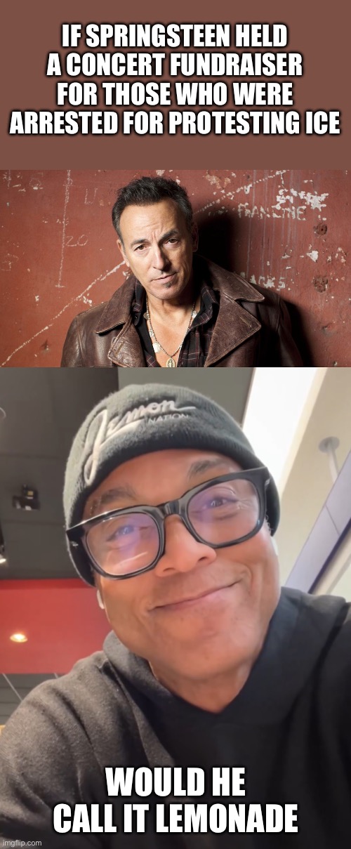 Lemonade | IF SPRINGSTEEN HELD A CONCERT FUNDRAISER FOR THOSE WHO WERE ARRESTED FOR PROTESTING ICE; WOULD HE CALL IT LEMONADE | image tagged in bruce springsteen,smug don lemon,lemonade,fundraiser | made w/ Imgflip meme maker