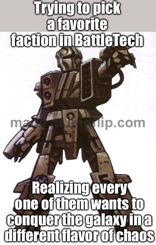 Me, trying to pick a faction; House Davion has pride, the Clans have honor, ComStar has secrets... why not all three? | Trying to pick a favorite faction in BattleTech; Realizing every one of them wants to conquer the galaxy in a different flavor of chaos | image tagged in battletech,why not,battle,tech,multiverse,world domination | made w/ Imgflip meme maker
