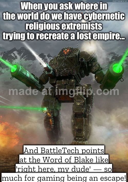 BECAUSE NOTHING SAYS ESCAPISM LIKE ACCIDENTALLY RECREATING REAL‑WORLD FANATICISM | When you ask where in the world do we have cybernetic religious extremists trying to recreate a lost empire... And BattleTech points at the Word of Blake like 'right here, my dude' — so much for gaming being an escape! | image tagged in battletech,anti-religion,gaming,history,anti-religious,in real life | made w/ Imgflip meme maker