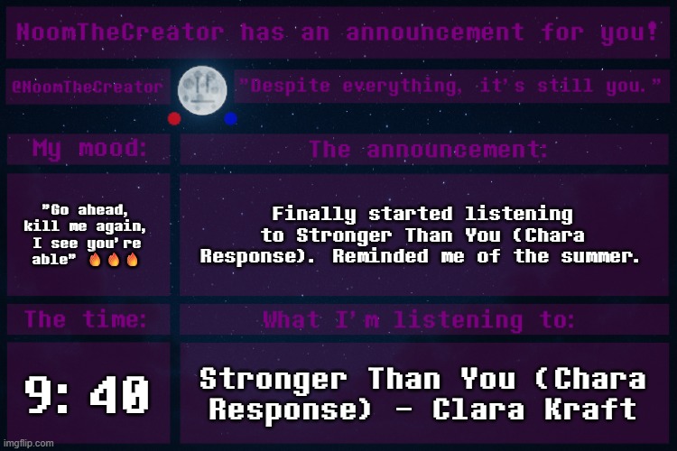 Nostalgia, Nostalgia Everywhere! | "Go ahead, kill me again, I see you're able" 🔥🔥🔥; Finally started listening to Stronger Than You (Chara Response). Reminded me of the summer. 9:40; Stronger Than You (Chara Response) - Clara Kraft | image tagged in noomthecreator announcement temp old | made w/ Imgflip meme maker