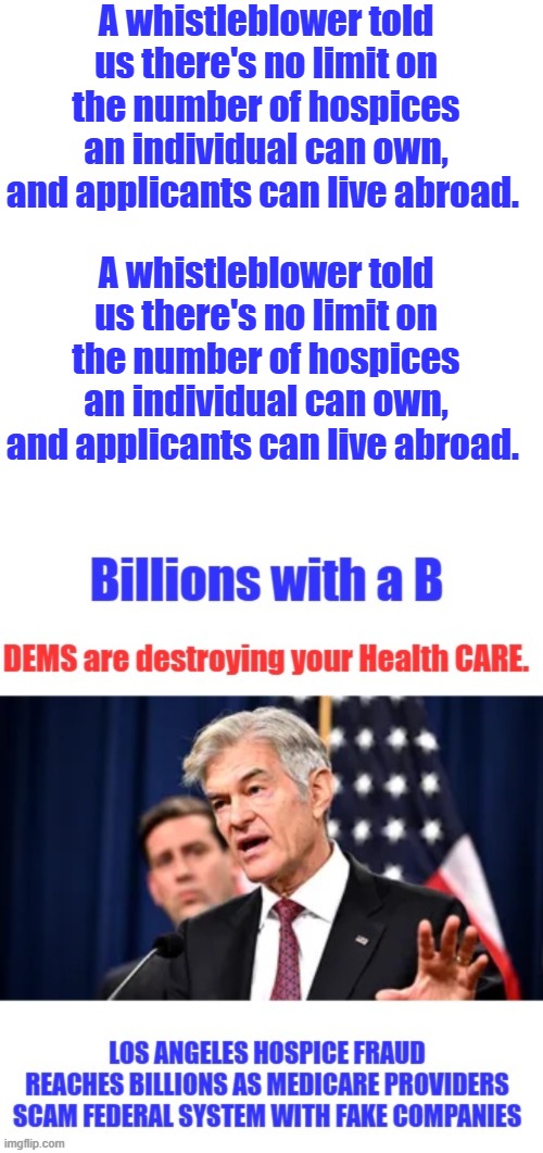 Next time they refuse to pay the claim of a US citizen, remember this. | A whistleblower told us there's no limit on the number of hospices an individual can own, and applicants can live abroad. A whistleblower told us there's no limit on the number of hospices an individual can own, and applicants can live abroad. | image tagged in memes,blank transparent square | made w/ Imgflip meme maker