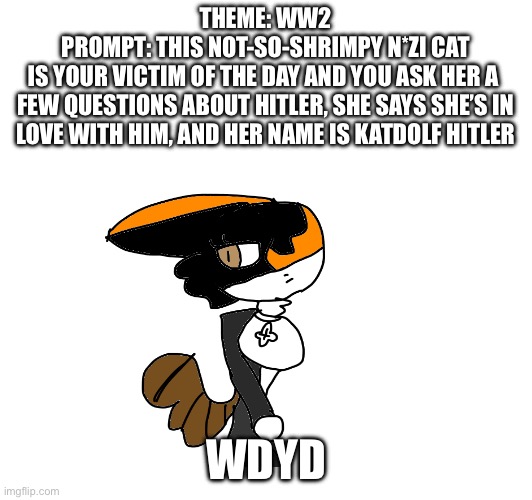 Had to do an WW2 role-play bc yes [someone please join in] | THEME: WW2
PROMPT: THIS NOT-SO-SHRIMPY N*ZI CAT
IS YOUR VICTIM OF THE DAY AND YOU ASK HER A 
FEW QUESTIONS ABOUT HITLER, SHE SAYS SHE’S IN LOVE WITH HIM, AND HER NAME IS KATDOLF HITLER; WDYD | image tagged in roleplaying,ww2,random,hitler | made w/ Imgflip meme maker