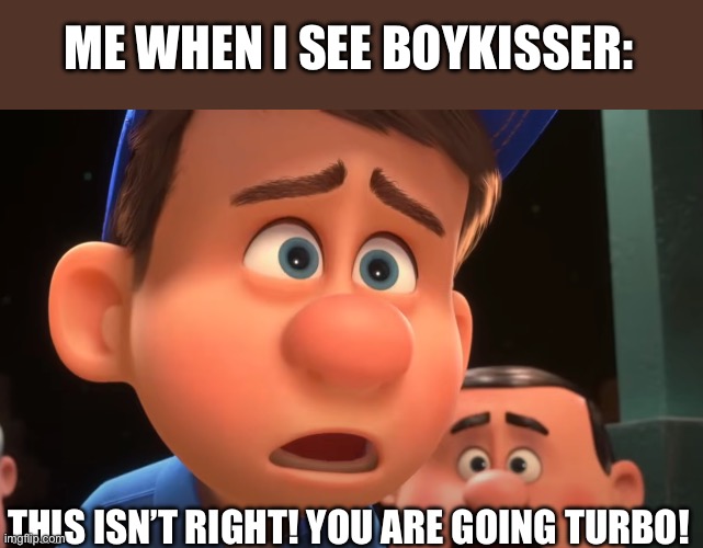 Ralph's Gone Turbo | ME WHEN I SEE BOYKISSER: THIS ISN’T RIGHT! YOU ARE GOING TURBO! | image tagged in ralph's gone turbo | made w/ Imgflip meme maker