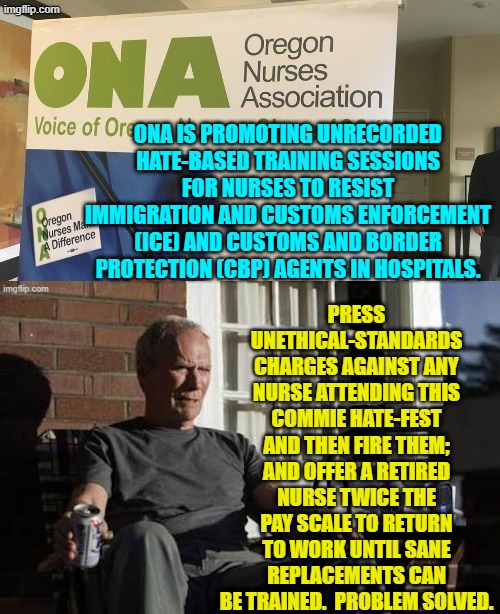 There are ways to deal with this leftist crap, but RINO politicians always lack the spine. | ONA IS PROMOTING UNRECORDED HATE-BASED TRAINING SESSIONS FOR NURSES TO RESIST IMMIGRATION AND CUSTOMS ENFORCEMENT (ICE) AND CUSTOMS AND BORDER PROTECTION (CBP) AGENTS IN HOSPITALS. PRESS UNETHICAL-STANDARDS CHARGES AGAINST ANY NURSE ATTENDING THIS COMMIE HATE-FEST AND THEN FIRE THEM; AND OFFER A RETIRED NURSE TWICE THE PAY SCALE TO RETURN TO WORK UNTIL SANE REPLACEMENTS CAN BE TRAINED.  PROBLEM SOLVED. | image tagged in yep | made w/ Imgflip meme maker