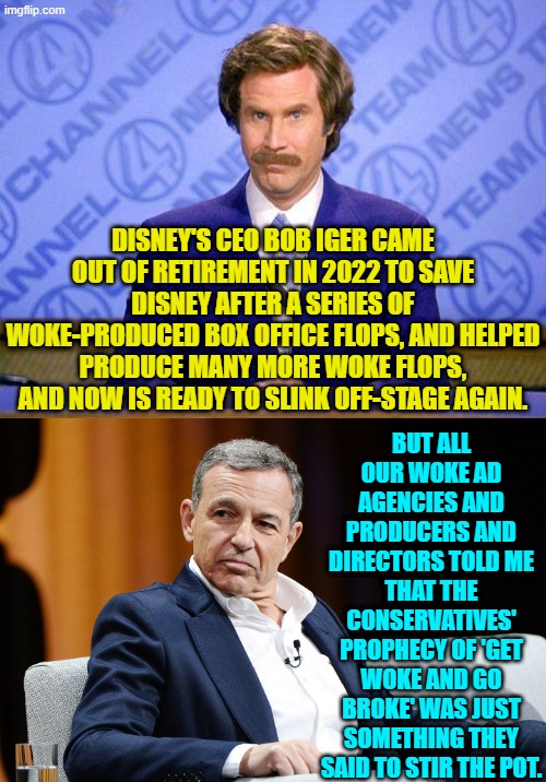 Surprise Disney! | BUT ALL OUR WOKE AD AGENCIES AND PRODUCERS AND DIRECTORS TOLD ME THAT THE CONSERVATIVES' PROPHECY OF 'GET WOKE AND GO BROKE' WAS JUST SOMETHING THEY SAID TO STIR THE POT. DISNEY'S CEO BOB IGER CAME OUT OF RETIREMENT IN 2022 TO SAVE DISNEY AFTER A SERIES OF WOKE-PRODUCED BOX OFFICE FLOPS, AND HELPED PRODUCE MANY MORE WOKE FLOPS, AND NOW IS READY TO SLINK OFF-STAGE AGAIN. | image tagged in anchorman news update | made w/ Imgflip meme maker