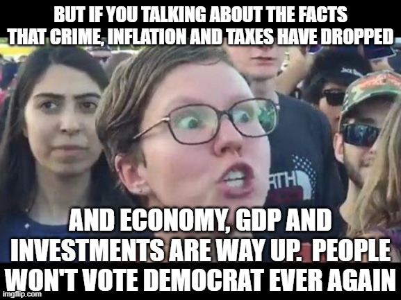 Angry sjw | BUT IF YOU TALKING ABOUT THE FACTS THAT CRIME, INFLATION AND TAXES HAVE DROPPED AND ECONOMY, GDP AND INVESTMENTS ARE WAY UP.  PEOPLE WON'T V | image tagged in angry sjw | made w/ Imgflip meme maker