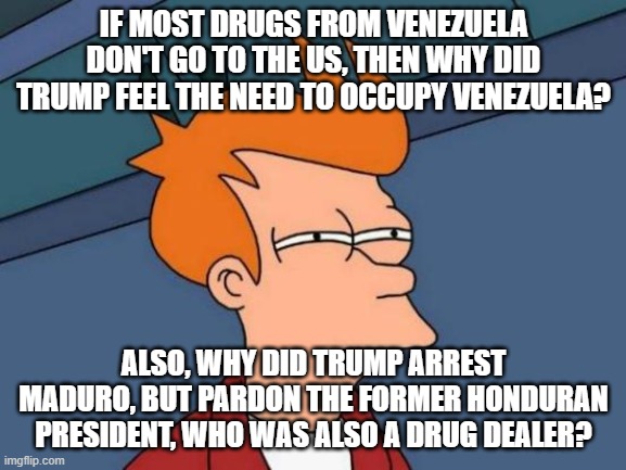 Futurama Fry Meme | IF MOST DRUGS FROM VENEZUELA DON'T GO TO THE US, THEN WHY DID TRUMP FEEL THE NEED TO OCCUPY VENEZUELA? ALSO, WHY DID TRUMP ARREST MADURO, BUT PARDON THE FORMER HONDURAN PRESIDENT, WHO WAS ALSO A DRUG DEALER? | image tagged in memes,futurama fry | made w/ Imgflip meme maker