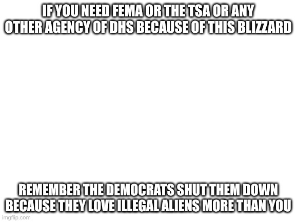 Blank White Template | IF YOU NEED FEMA OR THE TSA OR ANY OTHER AGENCY OF DHS BECAUSE OF THIS BLIZZARD; REMEMBER THE DEMOCRATS SHUT THEM DOWN BECAUSE THEY LOVE ILLEGAL ALIENS MORE THAN YOU | image tagged in blank white template | made w/ Imgflip meme maker