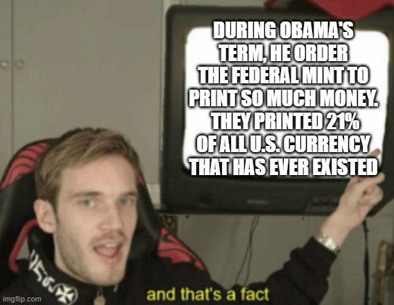 DURING OBAMA'S TERM, HE ORDER THE FEDERAL MINT TO PRINT SO MUCH MONEY.  THEY PRINTED 21% OF ALL U.S. CURRENCY THAT HAS EVER EXISTED | image tagged in and that's a fact | made w/ Imgflip meme maker