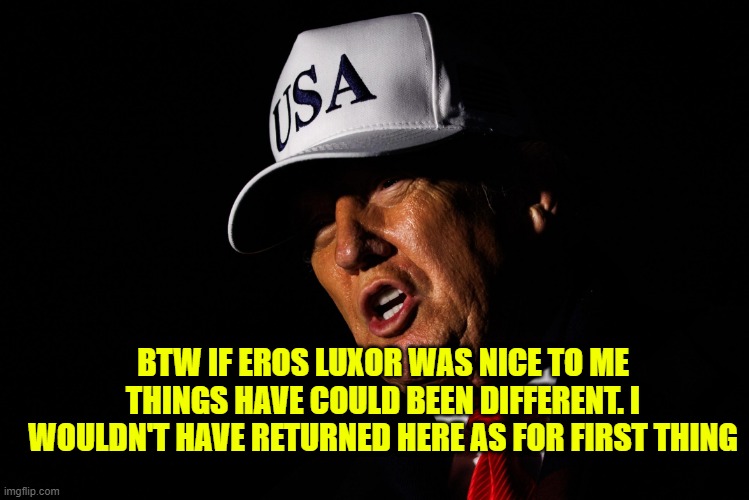 DONALD TRUMP USA HAT | BTW IF EROS LUXOR WAS NICE TO ME THINGS HAVE COULD BEEN DIFFERENT. I WOULDN'T HAVE RETURNED HERE AS FOR FIRST THING | image tagged in donald trump usa hat | made w/ Imgflip meme maker