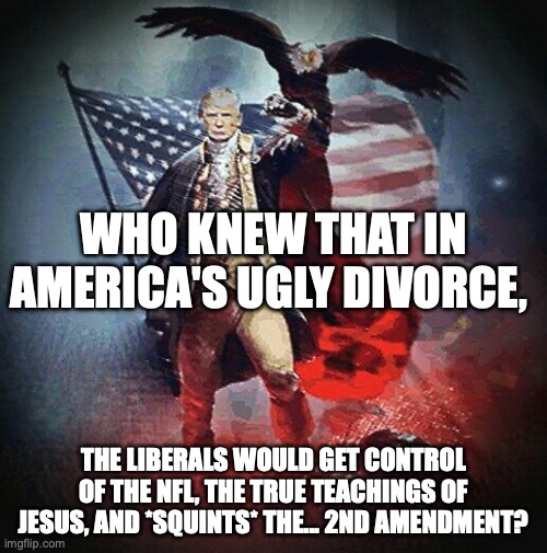 Guns are bad kids (despite him taking millions from the NRA)! | WHO KNEW THAT IN AMERICA'S UGLY DIVORCE, THE LIBERALS WOULD GET CONTROL OF THE NFL, THE TRUE TEACHINGS OF JESUS, AND *SQUINTS* THE... 2ND AMENDMENT? | image tagged in trump warrior,2nd amendment,second amendment,civil war,donald trump | made w/ Imgflip meme maker