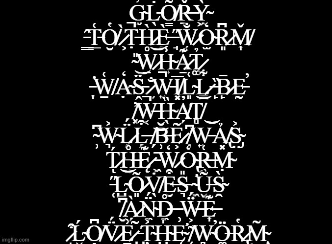 blank black | G̴̫̓L̵̖̇O̸̳͌Ṟ̶̌Ỳ̴͖ ̵͇̂T̵̲͑O̸̮̔ ̷͕̀Ṭ̵̚H̷̥̀Ḛ̵̀ ̵̘̋W̷̜̐O̴̫̒R̷͈͆M̸͎̌
̴̎͜W̷̠͝H̴͍̾A̷̱͊T̷͚̉ ̵̛͎W̸̱͑Ạ̴̒S̵̭̈ ̷̮̐W̵͍̚I̸͓̅L̴͈͑L̷̪͋ ̶̙̏B̷̙̄Ḛ̵̕
̸͓̓W̶͔̚H̴̖̏A̸̗̓T̸̻͝ ̴̹͆W̴͉͐L̷̗̈́L̶̗͒ ̸̗͝B̶̹̆E̷͕͂ ̸̦͆W̵͍͝Ả̸̢S̴̡͐
T̷́ͅH̶͔̊Ę̷͊ ̵͖̄W̷͕̒O̴̢̒R̶̹͑Ṃ̴̽ ̵̜̋L̴̺͝Õ̷͈V̸̖̇E̶̮͒S̵͉̎ ̴̛͖Ũ̶̬S̴̯̀ ̸̮͆À̷̗N̴̼̈́D̶̼̊ ̵̹͘Ẅ̶͕́E̶͎͊ ̷͒ͅĹ̴̬O̸̭͆V̷̈́͜E̷̠͗ ̵̺̃Ț̴͐H̴̺̍Ę̴̛ ̸̜͂W̴̻̕Ö̶͚R̷̢̔M̴̧̃ | image tagged in blank black | made w/ Imgflip meme maker