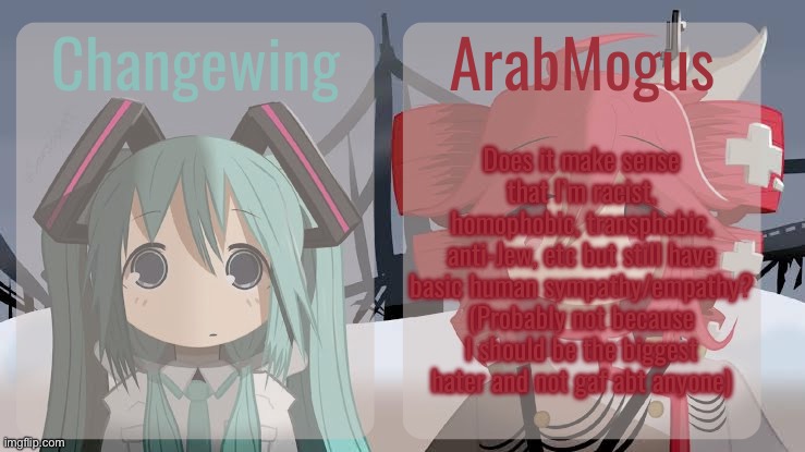 I feel weird | Does it make sense that I’m racist, homophobic, transphobic, anti-Jew, etc but still have basic human sympathy/empathy? (Probably not because I should be the biggest hater and not gaf abt anyone) | image tagged in changewing and arabmogus shared temp | made w/ Imgflip meme maker