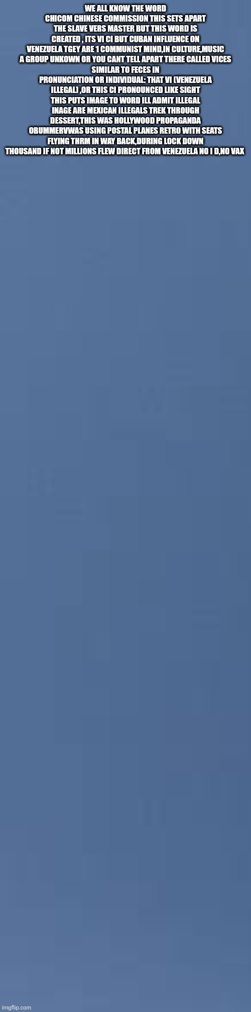 Decoder just made Woke English teachers lose there minds,and thats a good thing | WE ALL KNOW THE WORD CHICOM CHINESE COMMISSION THIS SETS APART THE SLAVE VERS MASTER BUT THIS WORD IS CREATED , ITS VI CI BUT CUBAN INFLUENCE ON VENEZUELA TGEY ARE 1 COMMUNIST MIND,IN CULTURE,MUSIC A GROUP UNKOWN OR YOU CANT TELL APART THERE CALLED VICES
SIMILAR TO FECES IN PRONUNCIATION OR INDIVIDUAL: THAT VI (VENEZUELA ILLEGAL) ,OR THIS CI PRONOUNCED LIKE SIGHT
THIS PUTS IMAGE TO WORD ILL ADMIT ILLEGAL INAGE ARE MEXICAN ILLEGALS TREK THROUGH DESSERT,THIS WAS HOLLYWOOD PROPAGANDA OBUMMERVWAS USING POSTAL PLANES RETRO WITH SEATS FLYING THRM IN WAY BACK,DURING LOCK DOWN THOUSAND IF NOT MILLIONS FLEW DIRECT FROM VENEZUELA NO I D,NO VAX | image tagged in english,wtf | made w/ Imgflip meme maker