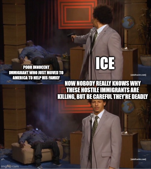True | ICE; POOR INNOCENT IMMIGRANT WHO JUST MOVED TO AMERICA TO HELP HIS FAMILY; NOW NOBODY REALLY KNOWS WHY THESE HOSTILE IMMIGRANTS ARE KILLING, BUT BE CAREFUL THEY'RE DEADLY | image tagged in memes,who killed hannibal | made w/ Imgflip meme maker