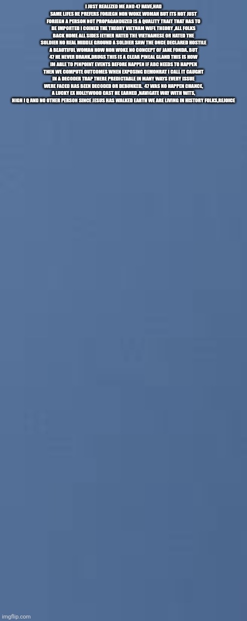 Rejoice Saturday: 47 a example set,a path to glory with heart, zero alchol | I JUST REALIZED ME AND 47 HAVE,HAD SAME LIFES HE PREFERS FORIEGN NON WOKE WOMAN BUT ITS NOT JUST FORIEGN A PERSON NOT PROPAGANDUZED IS A QUALITY TRAIT THAT HAS TO BE IMPORTED I COINED THE THEORY VIETNAM WIFE THEORY ,ALL FOLKS BACK HOME ALL SIDES IETHER HATED THE VIETNAMESE OR HATED THE SOLDIER NO REAL MIDDLE GROUND A SOLDIER SAW THE ONCE DECLARED HOSTILE A BEAUTIFUL WOMAN NOW NON WOKE NO CONCEPT OF JANE FONDA. BUT 47 HE NEVER DRANK,DRUGS THIS IS A CLEAR PINEAL GLAND THIS IS HOW IM ABLE TO PINPOINT EVENTS BEFORE HAPPEN IF ABC NEEDS TO HAPPEN THEN WE COMPUTE OUTCOMES WHEN EXPOSING DEMONRAT I CALL IT CAUGHT IN A DECODER TRAP THERE PREDICTABLE IN MANY WAYS EVERY ISSUE WERE FACED HAS BEEN DECODED OR DEBUNKED.  47 WAS NO HAPPEN CHANCE, A LUCKY EX HOLLYWOOD CAST HE EARNED ,NAVIGATE WAY WITH WITS, HIGH I Q AND NO OTHER PERSON SINCE JESUS HAS WALKED EARTH WE ARE LIVING IN HISTORY FOLKS,REJOICE | image tagged in wow,47,goat | made w/ Imgflip meme maker