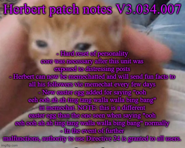 Herbert | - Hard reset of personality core was necessary after this unit was exposed to distressing posts
- Herbert can now be memechatted and will send fun facts to all his followers vie memechat every few days
- New easter egg added for saying "ooh eeh ooh ah ah ting tang walla walla bing bang" in memechat. NOTE: this is a different easter egg than the one seen when saying "ooh eeh ooh ah ah ting tang walla walla bing bang" normally
- In the event of further malfunctions, authority to use Directive 24 is granted to all users. Herbert patch notes V3.034.007 | image tagged in herbert | made w/ Imgflip meme maker