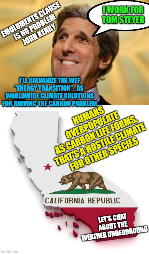 HUMANS OVERPOPULATE
AS CARBON LIFE FORMS,
THAT'S A HOSTILE CLIMATE
FOR OTHER SPECIES I'LL GALVANIZE THE WEF
"ENERGY TRANSITION",  AS 
WORLDW | image tagged in john kerry acs dangerous,california | made w/ Imgflip meme maker