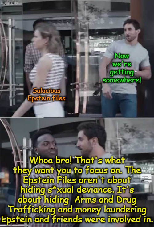 Pay no attention to the Conspiracy behind the curtain! | Now we're getting somewhere! Salacious Epstein files; Whoa bro! That's what they want you to focus on. The Epstein Files aren't about hiding s*xual deviance. It's about hiding  Arms and Drug Trafficking and money laundering Epstein and friends were involved in. | image tagged in gillette commercial | made w/ Imgflip meme maker