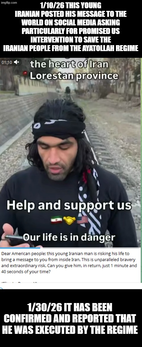 I support most of what Trump has done, but called out how wrong it would be if he promised help and didn't follow through quick | 1/10/26 THIS YOUNG IRANIAN POSTED HIS MESSAGE TO THE WORLD ON SOCIAL MEDIA ASKING PARTICULARLY FOR PROMISED US INTERVENTION TO SAVE THE IRANIAN PEOPLE FROM THE AYATOLLAH REGIME; 1/30/26 IT HAS BEEN CONFIRMED AND REPORTED THAT HE WAS EXECUTED BY THE REGIME | image tagged in iran,protest,massacre | made w/ Imgflip meme maker