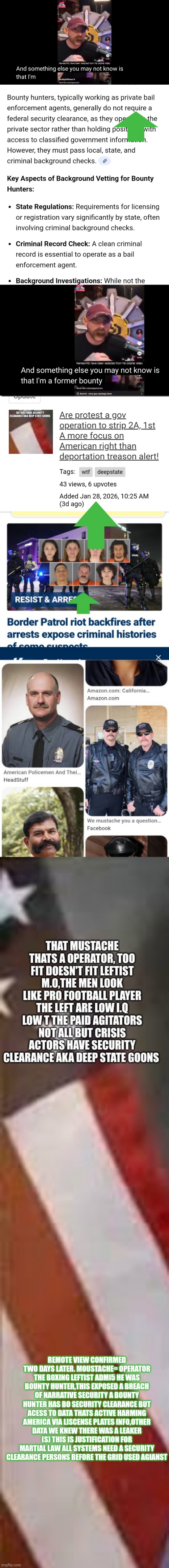 Remote viewer remains two steps ahead,catches traitors in a game they cant win | REMOTE VIEW CONFIRMED TWO DAYS LATER. MOUSTACHE= OPERATOR THE BOXING LEFTIST ADMI5 HE WAS BOUNTY HUNTER,THIS EXPOSED A BREACH OF NARRATIVE SECURITY A BOUNTY HUNTER HAS BO SECURITY CLEARANCE BUT ACESS TO DATA THATS ACTIVE HARMING AMERICA VIA LISCENSE PLATES INFO,OTHER DATA WE KNEW THERE WAS A LEAKER (S) THIS IS JUSTIFICATION FOR MARTIAL LAW ALL SYSTEMS NEED A SECURITY CLEARANCE PERSONS BEFORE THE GRID USED AGIANST | image tagged in successful,caught | made w/ Imgflip meme maker