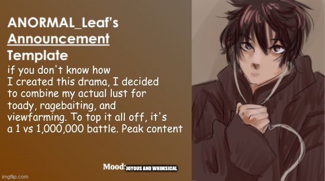 Issac Newton levels of genius | if you don't know how I created this drama, I decided to combine my actual lust for toady, ragebaiting, and viewfarming. To top it all off, it's a 1 vs 1,000,000 battle. Peak content; JOYOUS AND WHIMSICAL | image tagged in anormal_leaf announcement template | made w/ Imgflip meme maker