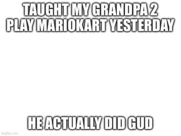 TAUGHT MY GRANDPA 2 PLAY MARIOKART YESTERDAY; HE ACTUALLY DID GUD | made w/ Imgflip meme maker