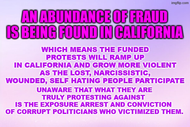 Fraud in California so more protests | AN ABUNDANCE OF FRAUD
 IS BEING FOUND IN CALIFORNIA; WHICH MEANS THE FUNDED PROTESTS WILL RAMP UP
 IN CALIFORNIA AND GROW MORE VIOLENT 
AS THE LOST, NARCISSISTIC, WOUNDED, SELF HATING PEOPLE PARTICIPATE; UNAWARE THAT WHAT THEY ARE TRULY PROTESTING AGAINST 
IS THE EXPOSURE ARREST AND CONVICTION 
OF CORRUPT POLITICIANS WHO VICTIMIZED THEM. | made w/ Imgflip meme maker
