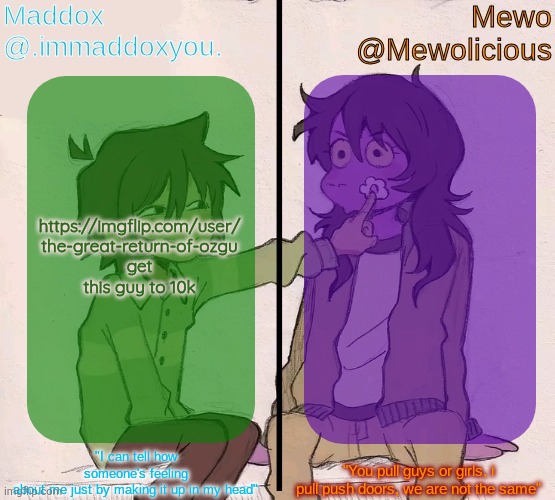 Mewo and Maddox deltarune shared temp | https://imgflip.com/user/
the-great-return-of-ozgu
get this guy to 10k | image tagged in mewo and maddox deltarune shared temp | made w/ Imgflip meme maker